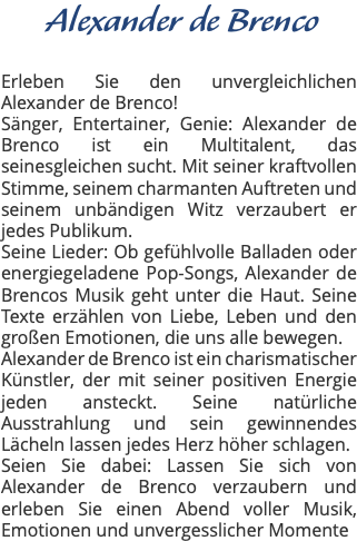 Alexander de Brenco Erleben Sie den unvergleichlichen Alexander de Brenco! Sänger, Entertainer, Genie: Alexander de Brenco ist ein Multitalent, das seinesgleichen sucht. Mit seiner kraftvollen Stimme, seinem charmanten Auftreten und seinem unbändigen Witz verzaubert er jedes Publikum. Seine Lieder: Ob gefühlvolle Balladen oder energiegeladene Pop-Songs, Alexander de Brencos Musik geht unter die Haut. Seine Texte erzählen von Liebe, Leben und den großen Emotionen, die uns alle bewegen. Alexander de Brenco ist ein charismatischer Künstler, der mit seiner positiven Energie jeden ansteckt. Seine natürliche Ausstrahlung und sein gewinnendes Lächeln lassen jedes Herz höher schlagen. Seien Sie dabei: Lassen Sie sich von Alexander de Brenco verzaubern und erleben Sie einen Abend voller Musik, Emotionen und unvergesslicher Momente