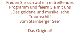 Freuen Sie sich auf ein mitreißendes Programm und feiern Sie mit uns „Das goldene und musikalische Traumschiff vom Starnberger See“ Das Original! 